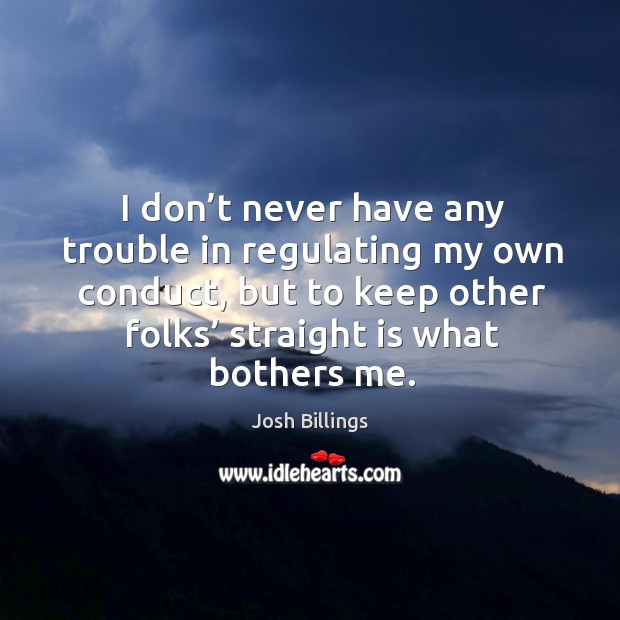 I don’t never have any trouble in regulating my own conduct, but to keep other folks’ straight is what bothers me. Josh Billings Picture Quote