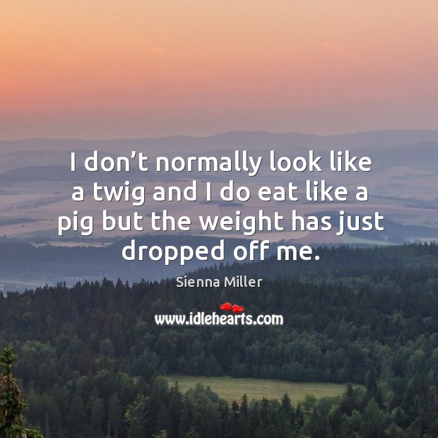 I don’t normally look like a twig and I do eat like a pig but the weight has just dropped off me. Sienna Miller Picture Quote