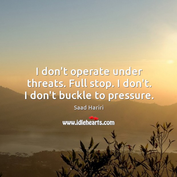 I don’t operate under threats. Full stop. I don’t. I don’t buckle to pressure. Saad Hariri Picture Quote