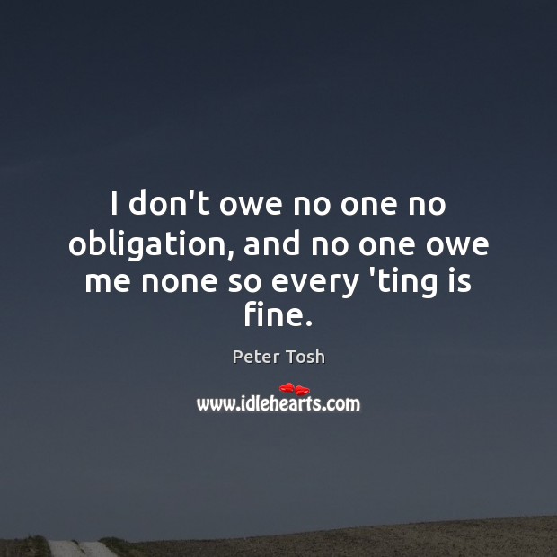 I don’t owe no one no obligation, and no one owe me none so every ‘ting is fine. Peter Tosh Picture Quote