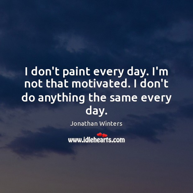 I don’t paint every day. I’m not that motivated. I don’t do anything the same every day. 