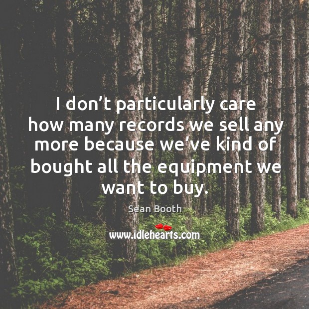 I don’t particularly care how many records we sell any more because we’ve kind of bought all the equipment we want to buy. Sean Booth Picture Quote