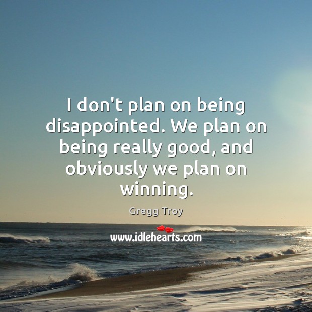 I don’t plan on being disappointed. We plan on being really good, Gregg Troy Picture Quote
