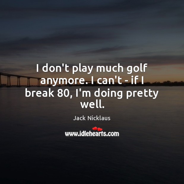 I don’t play much golf anymore. I can’t – if I break 80, I’m doing pretty well. Image