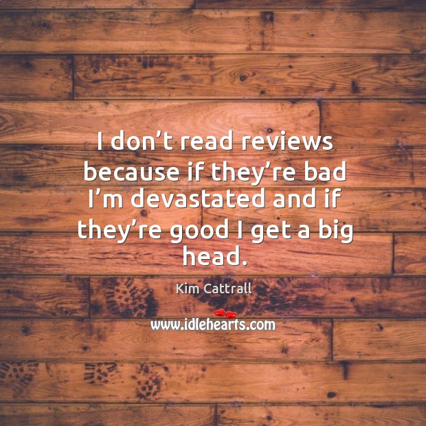 I don’t read reviews because if they’re bad I’m devastated and if they’re good I get a big head. Image