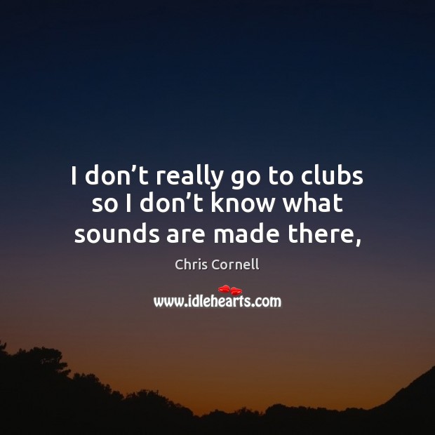 I don’t really go to clubs so I don’t know what sounds are made there, Chris Cornell Picture Quote