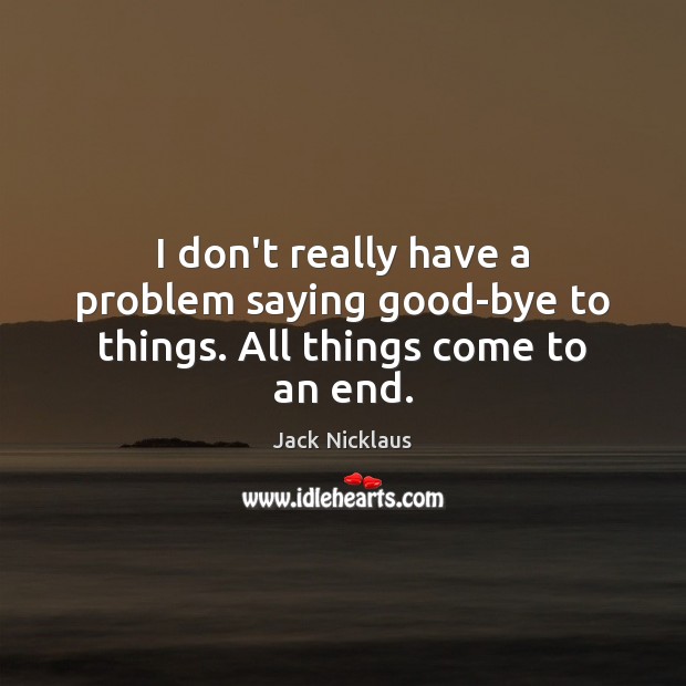 I don’t really have a problem saying good-bye to things. All things come to an end. Jack Nicklaus Picture Quote