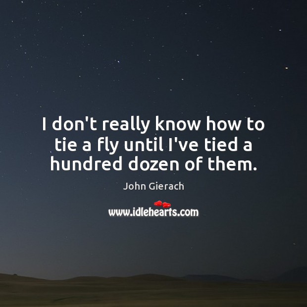 I don’t really know how to tie a fly until I’ve tied a hundred dozen of them. John Gierach Picture Quote
