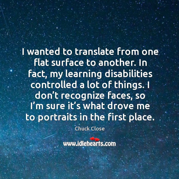 I don’t recognize faces, so I’m sure it’s what drove me to portraits in the first place. Chuck Close Picture Quote