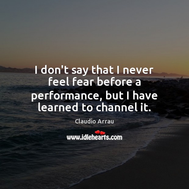 I don’t say that I never feel fear before a performance, but I have learned to channel it. Claudio Arrau Picture Quote