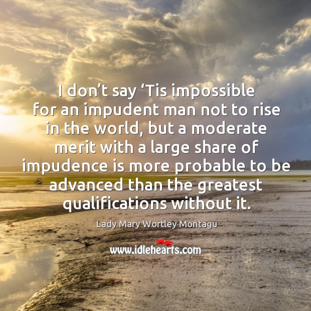 I don’t say ‘tis impossible for an impudent man not to rise in the world, but a moderate merit Lady Mary Wortley Montagu Picture Quote