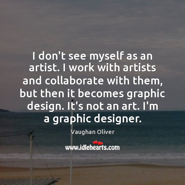 I don’t see myself as an artist. I work with artists and 