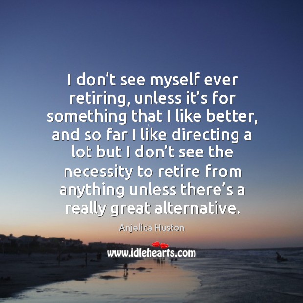 I don’t see myself ever retiring, unless it’s for something that I like better, and so far I like directing a Image
