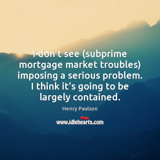 I don’t see (subprime mortgage market troubles) imposing a serious problem. I Henry Paulson Picture Quote