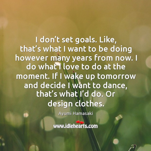 I don’t set goals. Like, that’s what I want to be doing however many years from now. Image