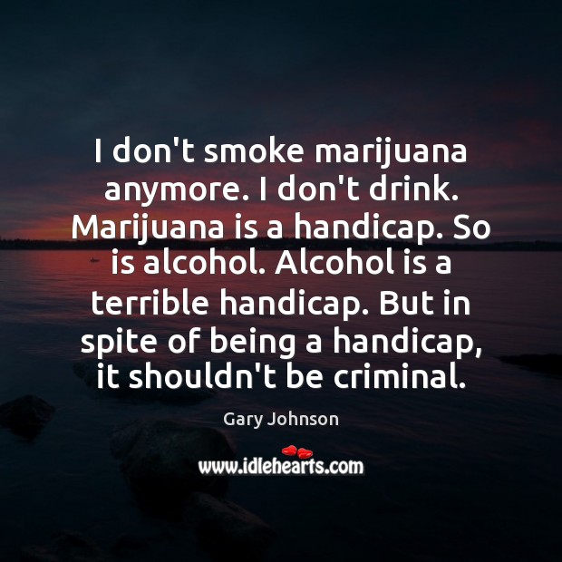I don’t smoke marijuana anymore. I don’t drink. Marijuana is a handicap. Gary Johnson Picture Quote