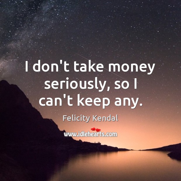 I don’t take money seriously, so I can’t keep any. Image