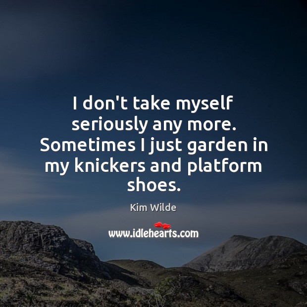 I don’t take myself seriously any more. Sometimes I just garden in Kim Wilde Picture Quote