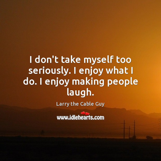 I don’t take myself too seriously. I enjoy what I do. I enjoy making people laugh. Larry the Cable Guy Picture Quote