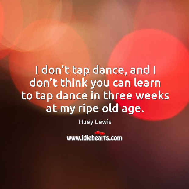 I don’t tap dance, and I don’t think you can learn to tap dance in three weeks at my ripe old age. Huey Lewis Picture Quote