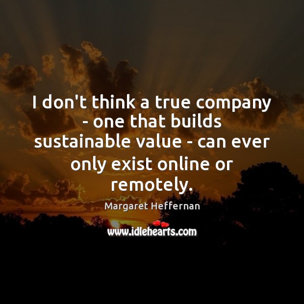 I don’t think a true company – one that builds sustainable value 