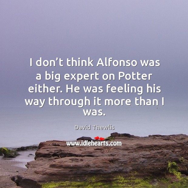 I don’t think alfonso was a big expert on potter either. He was feeling his way through it more than I was. Image