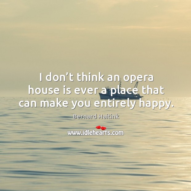 I don’t think an opera house is ever a place that can make you entirely happy. Bernard Haitink Picture Quote