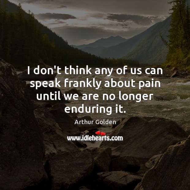 I don’t think any of us can speak frankly about pain until we are no longer enduring it. Arthur Golden Picture Quote