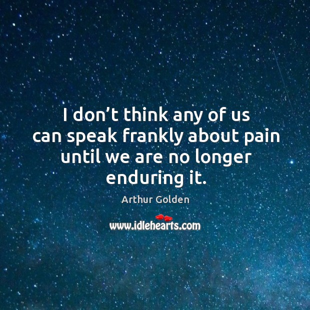 I don’t think any of us can speak frankly about pain until we are no longer enduring it. Arthur Golden Picture Quote
