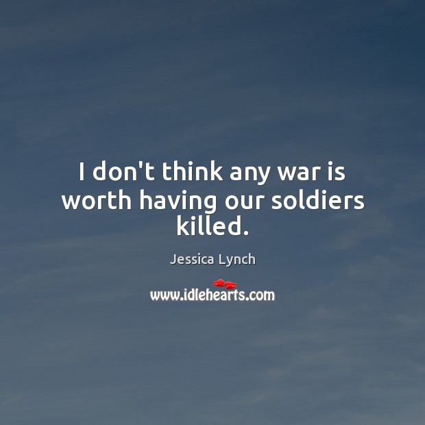 I don’t think any war is worth having our soldiers killed. Jessica Lynch Picture Quote
