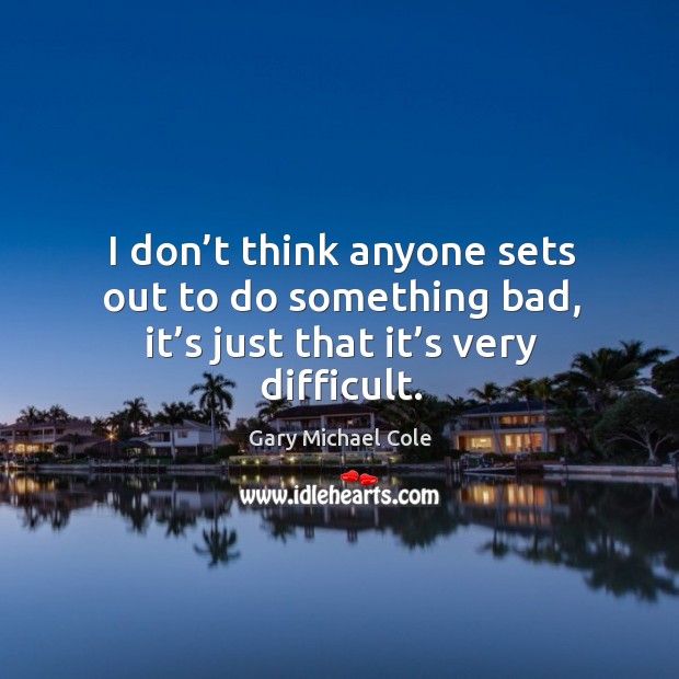 I don’t think anyone sets out to do something bad, it’s just that it’s very difficult. Image