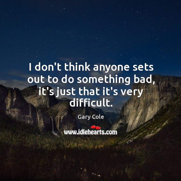 I don’t think anyone sets out to do something bad, it’s just that it’s very difficult. Image