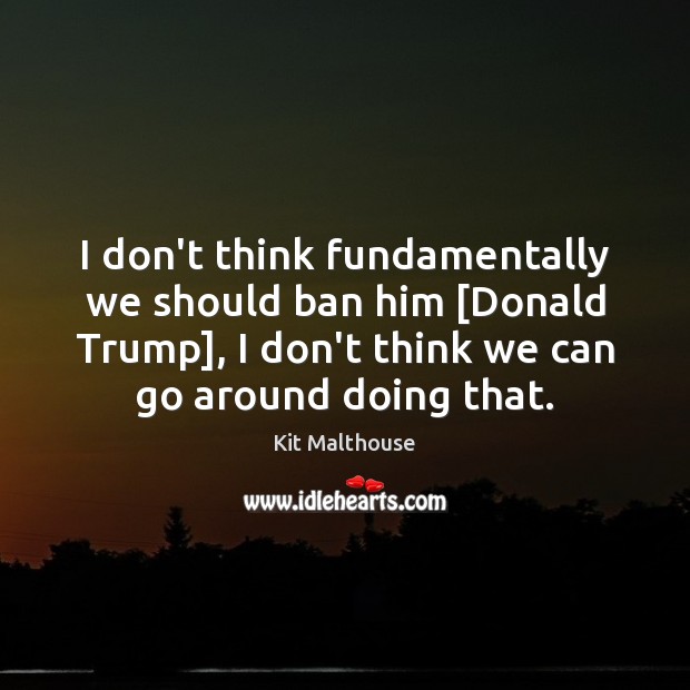 I don’t think fundamentally we should ban him [Donald Trump], I don’t Kit Malthouse Picture Quote