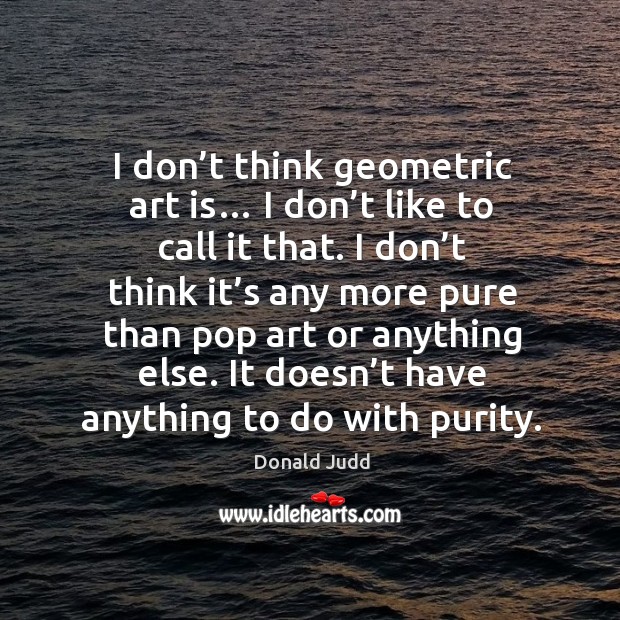 I don’t think geometric art is… I don’t like to call it that. I don’t think it’s any more pure than Donald Judd Picture Quote