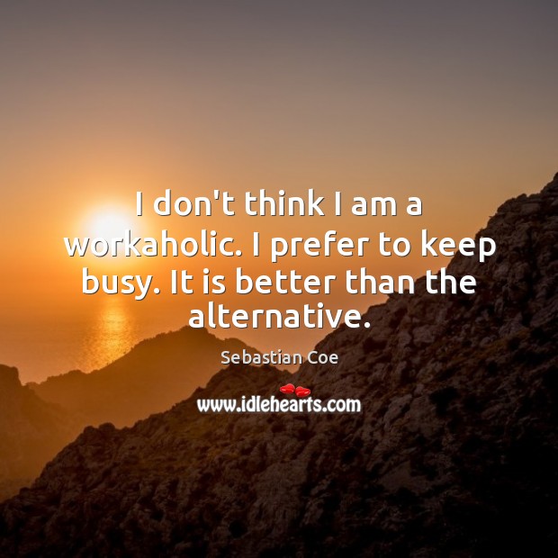 I don’t think I am a workaholic. I prefer to keep busy. It is better than the alternative. 