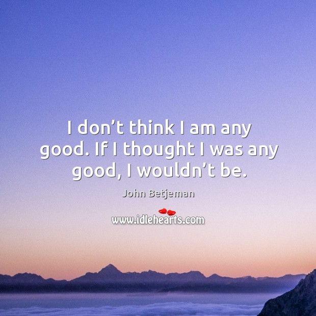 I don’t think I am any good. If I thought I was any good, I wouldn’t be. John Betjeman Picture Quote