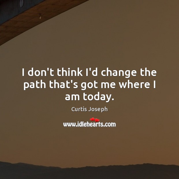 I don’t think I’d change the path that’s got me where I am today. Image