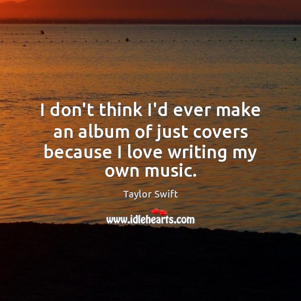 I don’t think I’d ever make an album of just covers because I love writing my own music. Taylor Swift Picture Quote