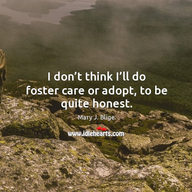 I don’t think I’ll do foster care or adopt, to be quite honest. 