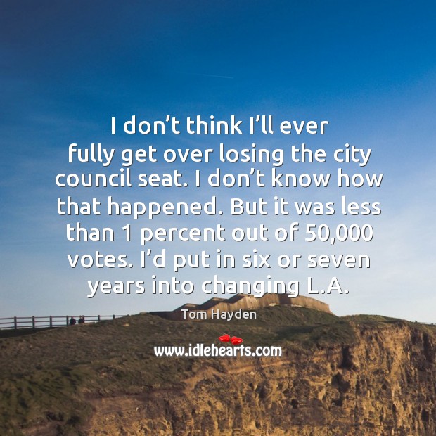 I don’t think I’ll ever fully get over losing the city council seat. Tom Hayden Picture Quote