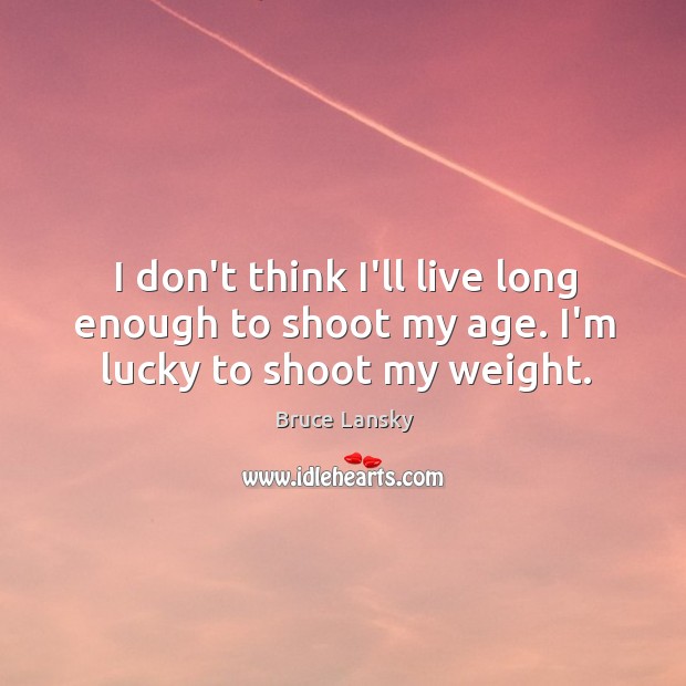 I don’t think I’ll live long enough to shoot my age. I’m lucky to shoot my weight. Image