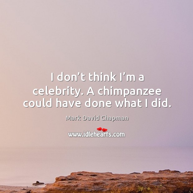 I don’t think I’m a celebrity. A chimpanzee could have done what I did. Mark David Chapman Picture Quote