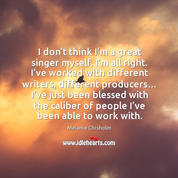 I don’t think I’m a great singer myself. I’m all right. I’ve worked with different writers Melanie Chisholm Picture Quote