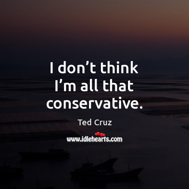 I don’t think I’m all that conservative. Ted Cruz Picture Quote