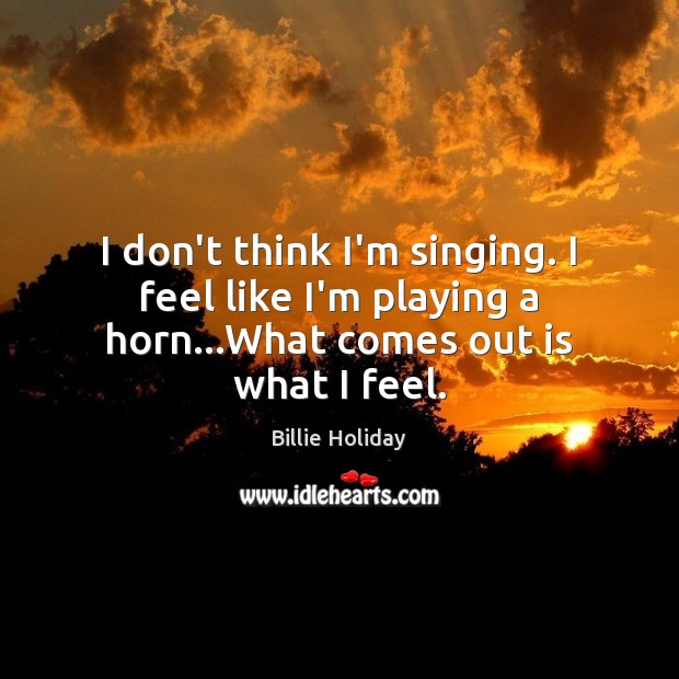 I don’t think I’m singing. I feel like I’m playing a horn…What comes out is what I feel. Billie Holiday Picture Quote