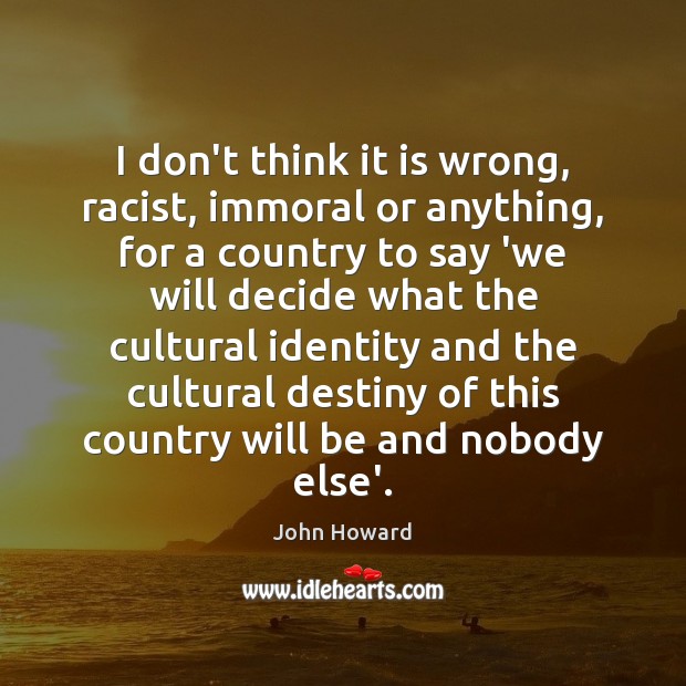 I don’t think it is wrong, racist, immoral or anything, for a John Howard Picture Quote