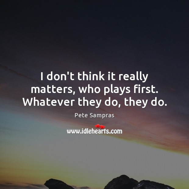 I don’t think it really matters, who plays first. Whatever they do, they do. Pete Sampras Picture Quote