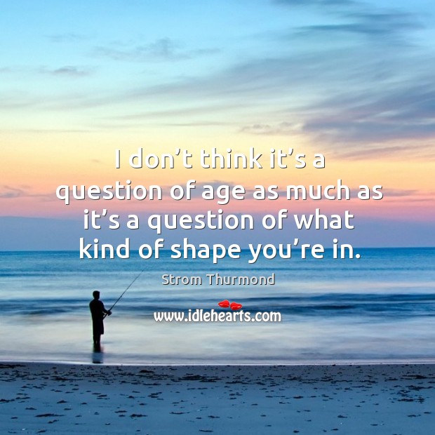 I don’t think it’s a question of age as much as it’s a question of what kind of shape you’re in. Strom Thurmond Picture Quote
