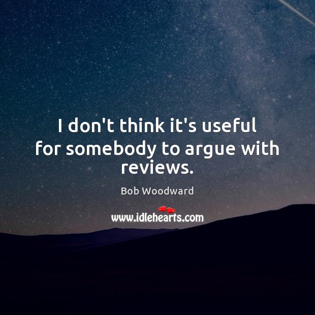 I don’t think it’s useful for somebody to argue with reviews. Bob Woodward Picture Quote