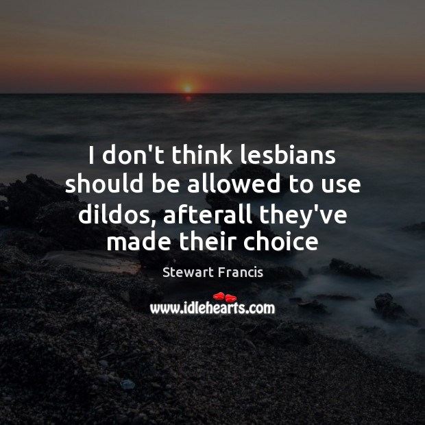 I don’t think lesbians should be allowed to use dildos, afterall they’ve made their choice Stewart Francis Picture Quote